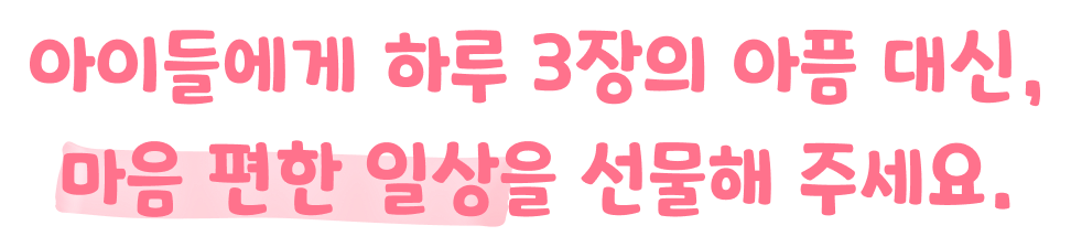 아이들에게 하루 3장의 아픔 대신, 마음 편한 일상을 선물해 주세요.