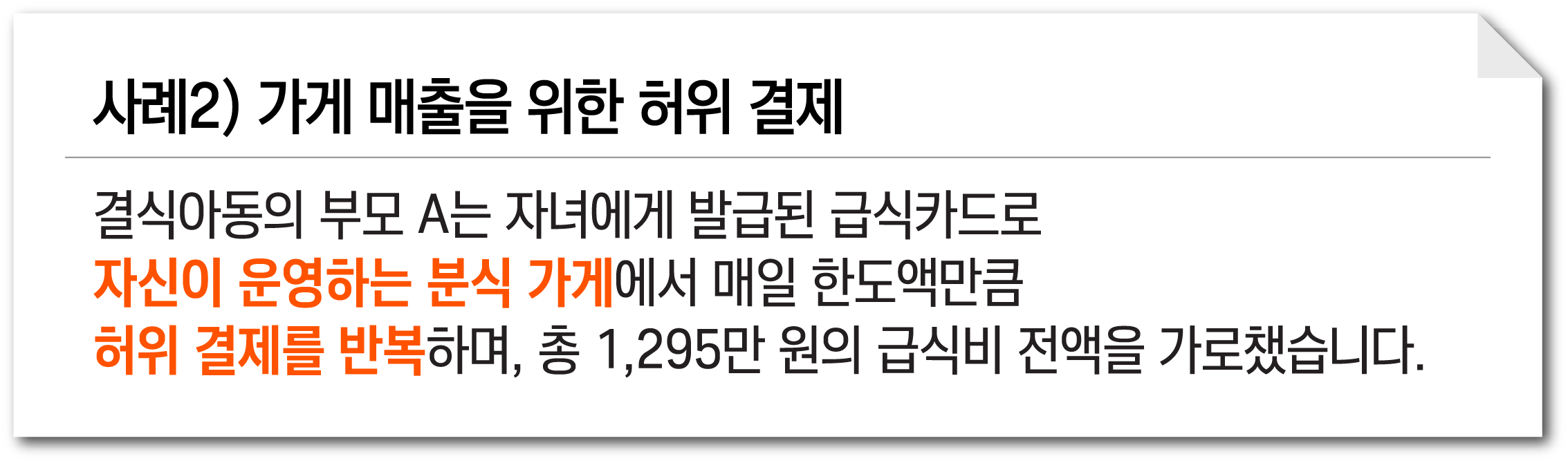 사례2) 가게 매출을 위한 허위 결제. 결식아동의 부모 A는 자녀에게 발급된 급식카드로 자신이 운영하는 분식 가게에서 매일 한도액만큼 허위 결제를 반복하며, 총 1,295만 원의 급식비 전액을 가로챘습니다.