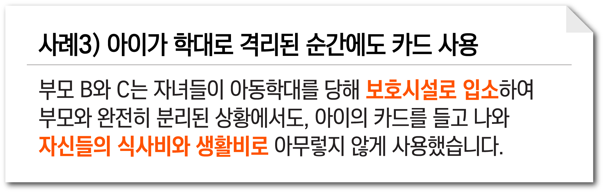 사례3) 아이가 학대로 격리된 순간에도 카드 사용. 부모 B와 C는 자녀들이 아동학대를 당해 보호시설로 입소하여 부모와 완전히 분리된 상황에서도, 아이의 카드를 들고 나와 자신들의 식사비와 생활비로 아무렇지 않게 사용했습니다.