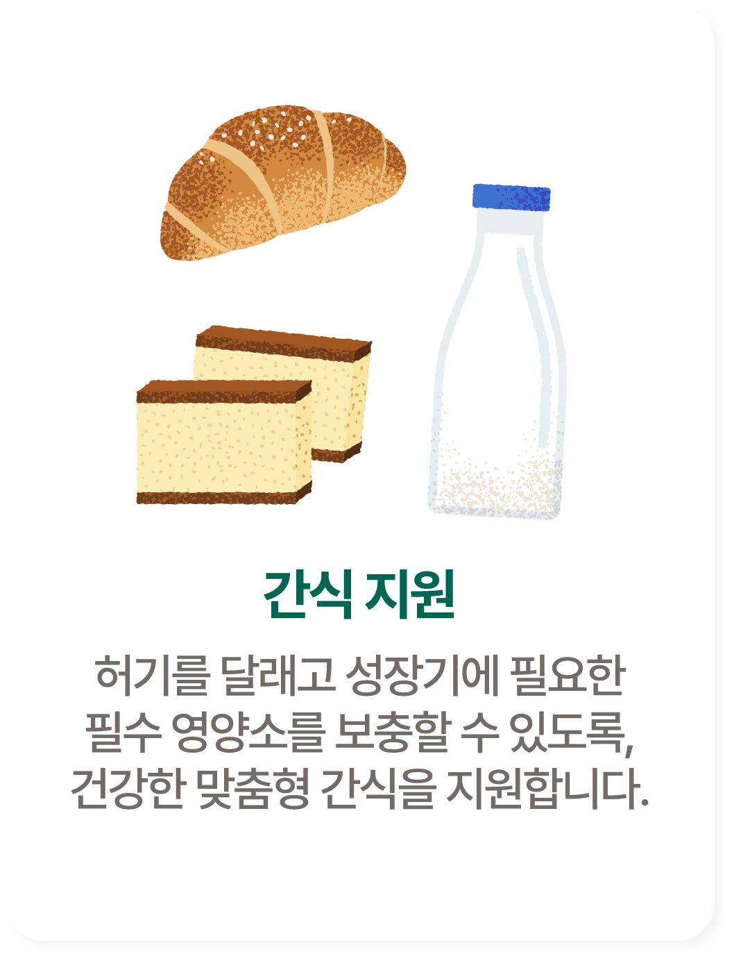 간식 지원. 허기를 달래고 성장기에 필요한 필수 영양소를 보충할 수 있도록, 건강한 맞춤형 간식을 지원합니다.