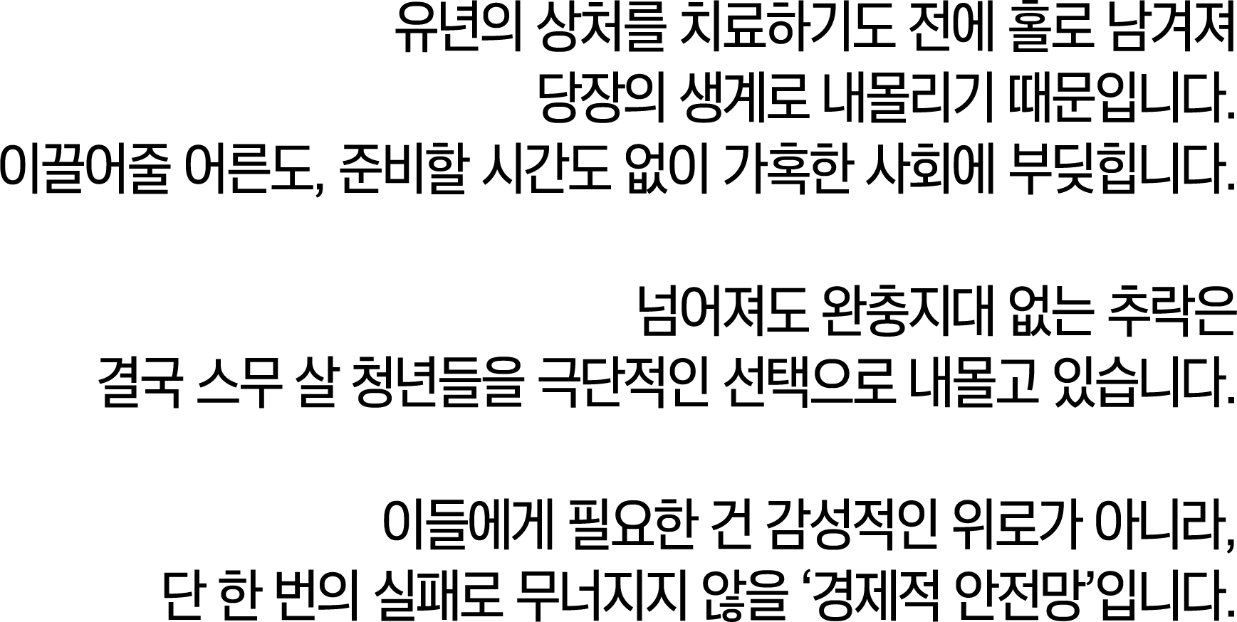 유년의 상처를 치료하기도 전에 홀로 남겨져 당장의 생계로 내몰리기 때문입니다. 이끌어줄 어른도, 준비할 시간도 없이 가혹한 사회에 부딪힙니다. 넘어져도 완충지대 없는 추락은 결국 스무 살 청년들을 극단적인 선택으로 내몰고 있습니다. 이들에게 필요한 건 감성적인 위로가 아니라, 단 한 번의 실패로 무너지지 않을 '경제적 안전망'입니다.