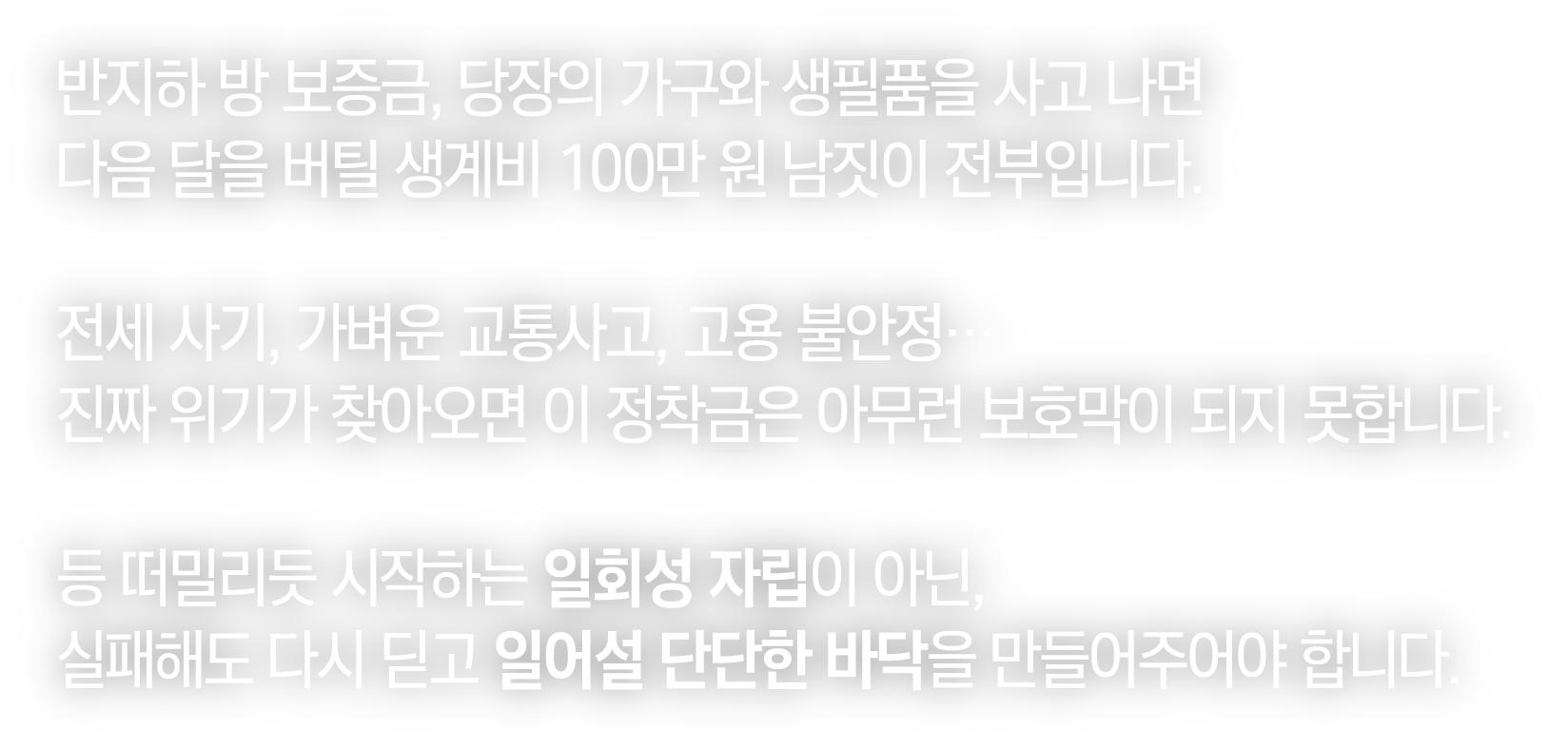 반지하 방 보증금, 당장의 가구와 생필품을 사고 나면 다음 달을 버틸 생계비 100만 원 남짓이 전부입니다. 전세 사기, 가벼운 교통사고, 고용 불안정… 진짜 위기가 찾아오면 이 정착금은 아무런 보호막이 되지 못합니다. 등 떠밀리듯 시작하는 일회성 자립이 아닌, 실패해도 다시 딛고 일어설 단단한 바닥을 만들어주어야 합니다.