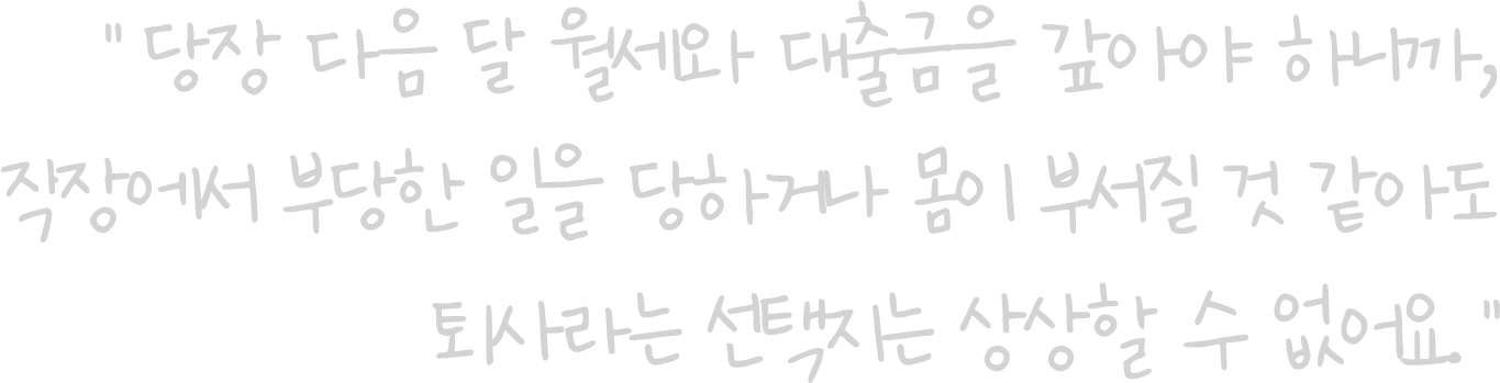 당장 다음 달 월세와 대출금을 갚아야 하니까, 직장에서 부당한 일을 당하거나 몸이 부서질 것 같아도 퇴사라는 선택지는 상상할 수 없어요