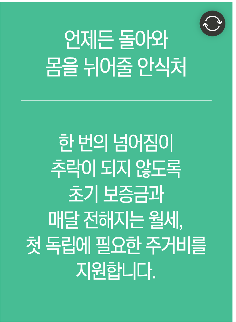 언제든 돌아와 몸을 뉘어줄 안식처 - 한 번의 넘어짐이 추락이 되지 않도록 초기 보증금과 매달 전해지는 월세, 첫 독립에 필요한 주거비를 지원합니다.
