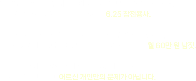 2023년, 80대 노인이 마트에서 반찬거리를 훔치다 적발되었습니다. 범죄자로 고개를 푹 숙인 그의 정체는 6.25 참전용사. 목숨 걸고 나라를 지킨 대가로 화랑무공훈장까지 받았지만, 국가와 지자체 지원금을 모두 합쳐도 손에 쥐는 돈은 월 60만 원 남짓. 오르는 물가에 당장의 끼니조차 감당하기 벅찬 현실입니다. 하지만, 이는 비단 이 어르신 개인만의 문제가 아닙니다.