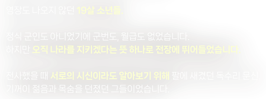 영장도 나오지 않던 19살 소년들. 정식 군인도 아니었기에 군번도, 월급도 없었습니다. 하지만 오직 나라를 지키겠다는 뜻 하나로 전장에 뛰어들었습니다. 전사했을 때 서로의 시신이라도 알아보기 위해 팔에 새겼던 독수리 문신. 기꺼이 젊음과 목숨을 던졌던 그들이었습니다.