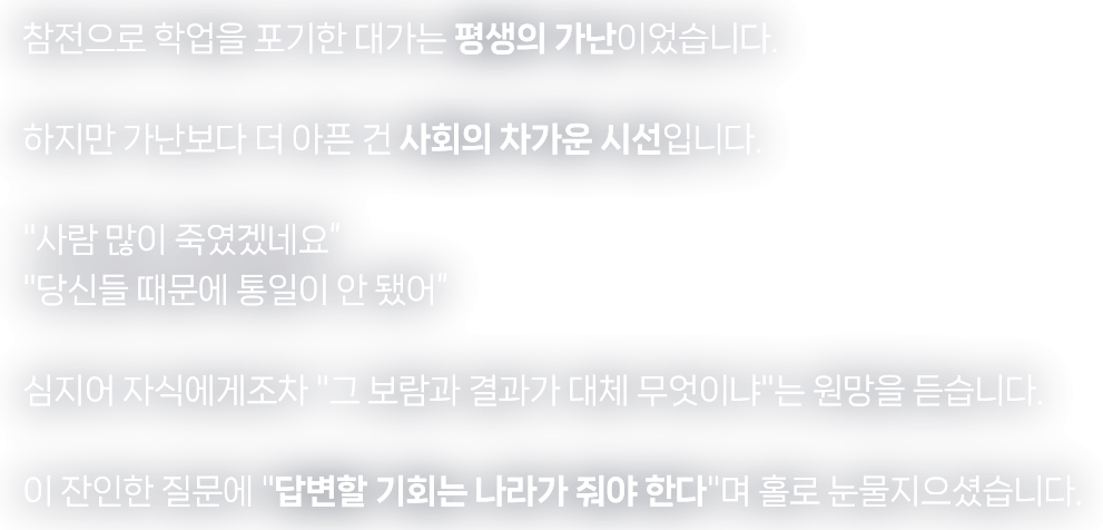 참전으로 학업을 포기한 대가는 평생의 가난이었습니다. 하지만 가난보다 더 아픈 건 사회의 차가운 시선입니다. "사람 많이 죽였겠네요" "당신들 때문에 통일이 안 됐어" 심지어 자식에게조차 "그 보람과 결과가 대체 무엇이냐"는 원망을 듣습니다. 이 잔인한 질문에 "답변할 기회는 나라가 줘야 한다"며 홀로 눈물지으셨습니다.